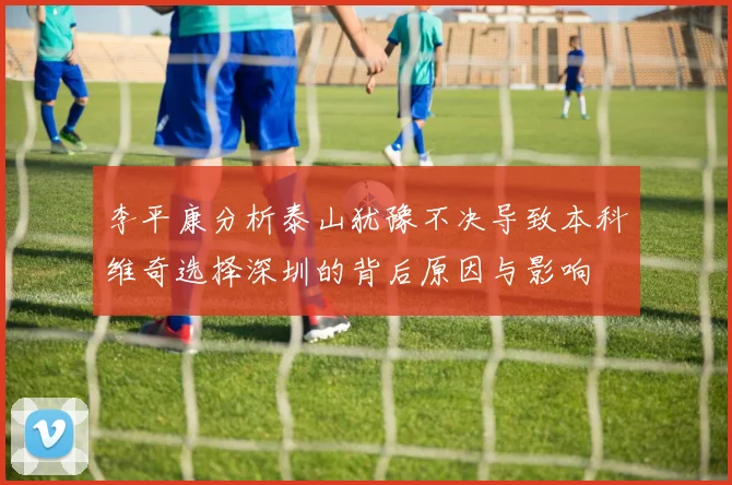 李平康分析泰山犹豫不决导致本科维奇选择深圳的背后原因与影响