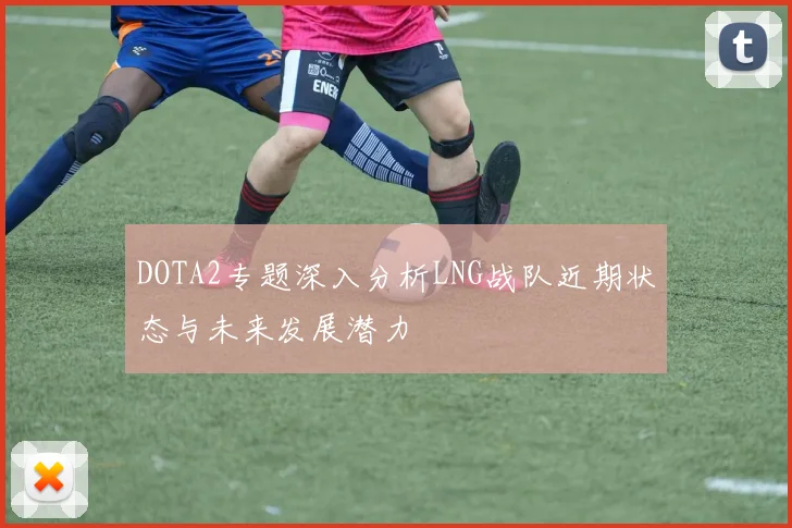 DOTA2专题深入分析LNG战队近期状态与未来发展潜力
