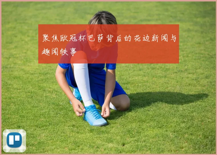 聚焦欧冠杯巴萨背后的花边新闻与趣闻轶事