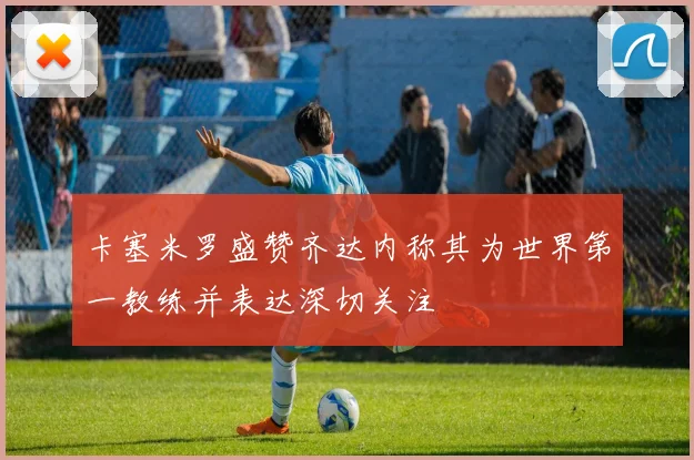 卡塞米罗盛赞齐达内称其为世界第一教练并表达深切关注