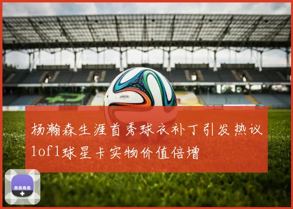 杨瀚森生涯首秀球衣补丁引发热议1of1球星卡实物价值倍增