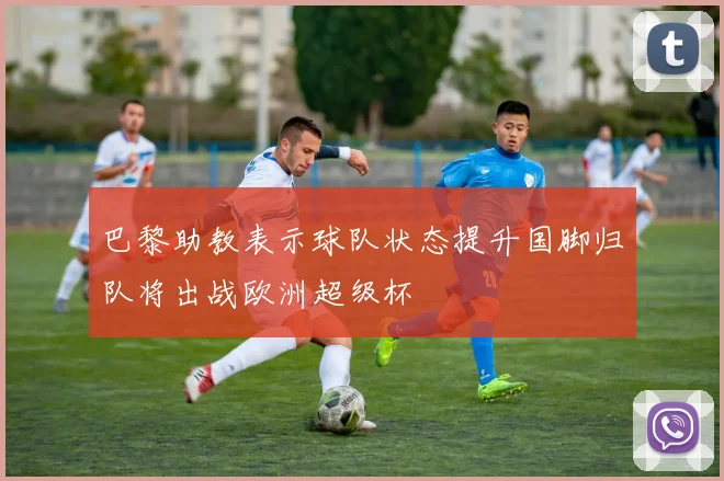 巴黎助教表示球队状态提升国脚归队将出战欧洲超级杯