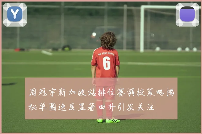 周冠宇新加坡站排位赛调校策略揭秘单圈速度显著回升引发关注
