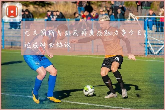 尤文图斯与凯西再度接触力争今日达成转会协议