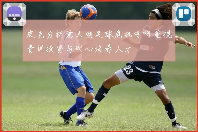 皮克分析意大利足球危机呼吁重视青训投资与耐心培养人才