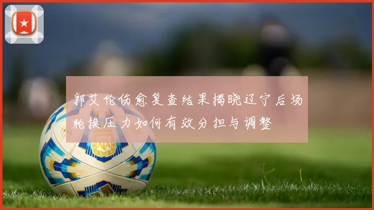 郭艾伦伤愈复查结果揭晓辽宁后场轮换压力如何有效分担与调整