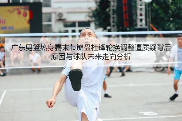 广东男篮热身赛末节崩盘杜锋轮换调整遭质疑背后原因与球队未来走向分析