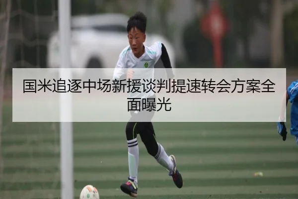 国米追逐中场新援谈判提速转会方案全面曝光