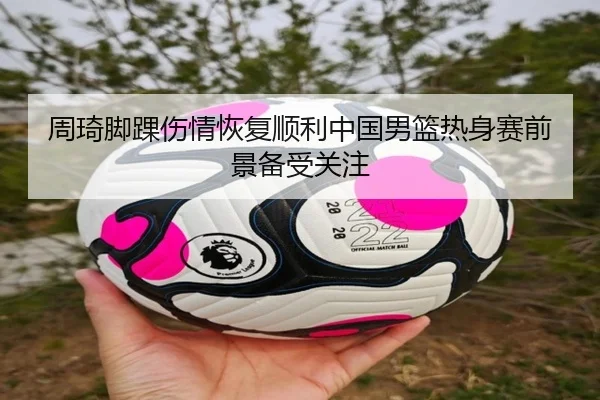 周琦脚踝伤情恢复顺利中国男篮热身赛前景备受关注