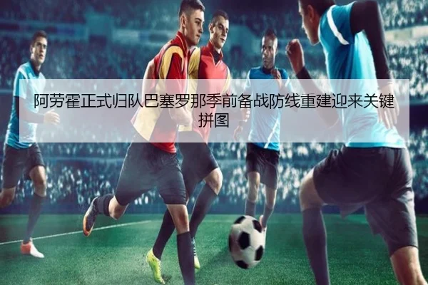 阿劳霍正式归队巴塞罗那季前备战防线重建迎来关键拼图