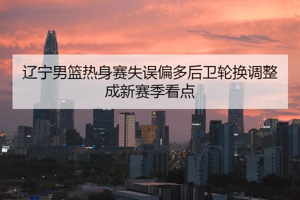 辽宁男篮热身赛失误偏多后卫轮换调整成新赛季看点